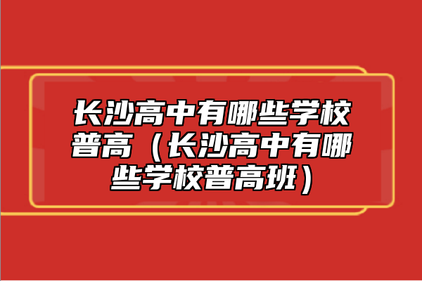 長(zhǎng)沙高中有哪些學(xué)校普高（長(zhǎng)沙高中有哪些學(xué)校普高班）