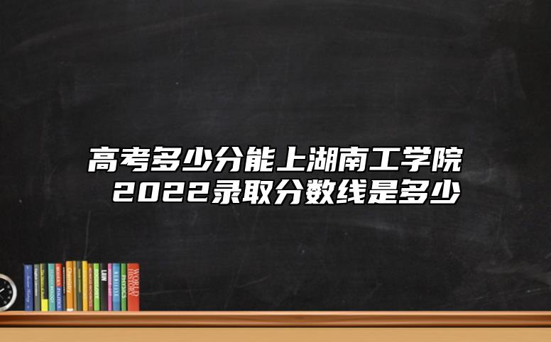 高考多少分能上湖南工學(xué)院 2022錄取分?jǐn)?shù)線是多少