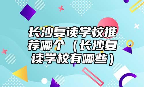 長沙復(fù)讀學(xué)校推薦哪個（長沙復(fù)讀學(xué)校有哪些）