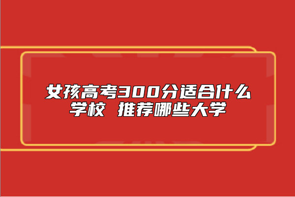 女孩高考300分適合什么學(xué)校 推薦哪些大學(xué)