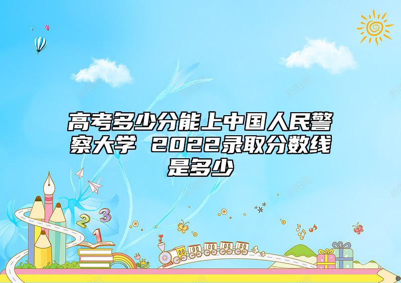 高考多少分能上中國人民警察大學(xué) 2022錄取分?jǐn)?shù)線是多少
