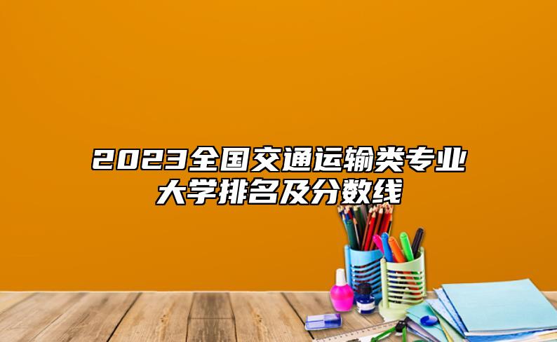 2023全國交通運輸類專業(yè)大學排名及分數(shù)線
