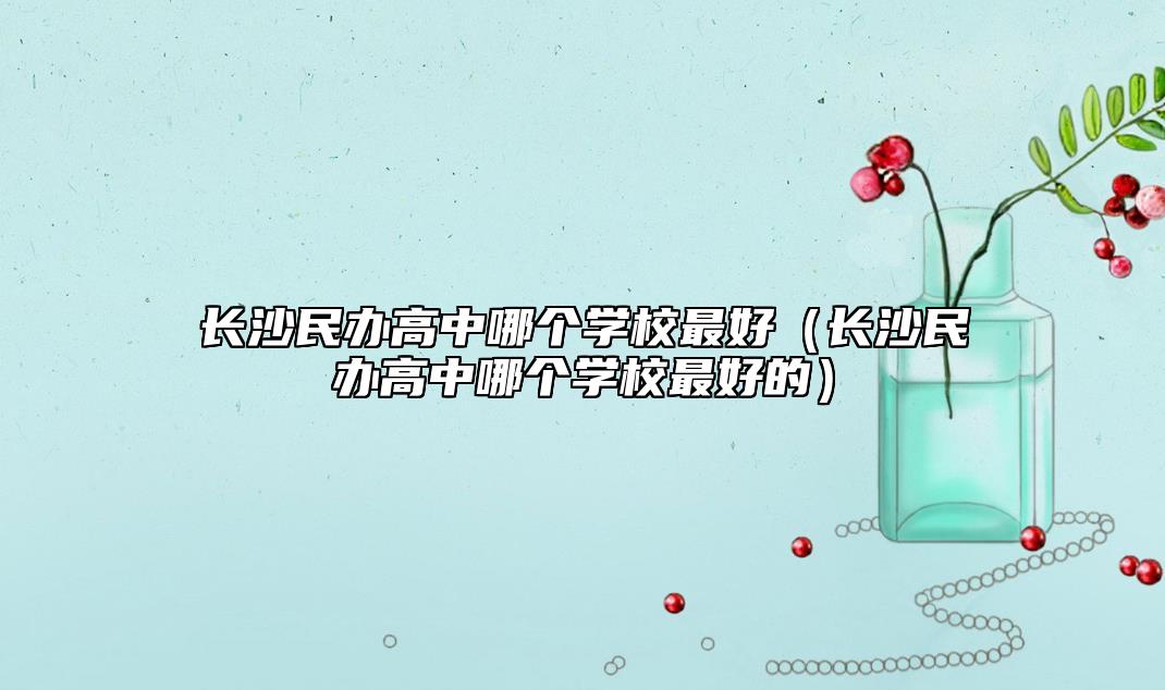 長沙民辦高中哪個學校最好(長沙民辦高中哪個學校最好的)