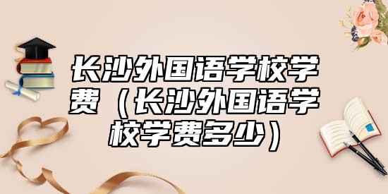 長沙外國語學(xué)校學(xué)費(fèi)（長沙外國語學(xué)校學(xué)費(fèi)多少）