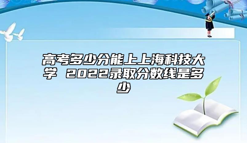 高考多少分能上上海科技大學 2022錄取分數(shù)線是多少