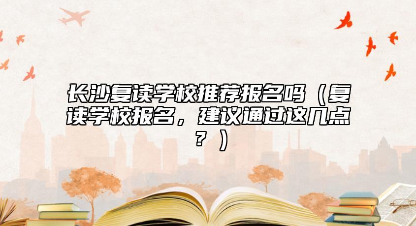 長(zhǎng)沙復(fù)讀學(xué)校推薦報(bào)名嗎（復(fù)讀學(xué)校報(bào)名，建議通過(guò)這幾點(diǎn)？）