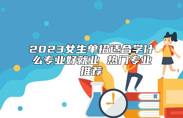 2023女生單招適合學(xué)什么專業(yè)好就業(yè) 熱門專業(yè)推薦