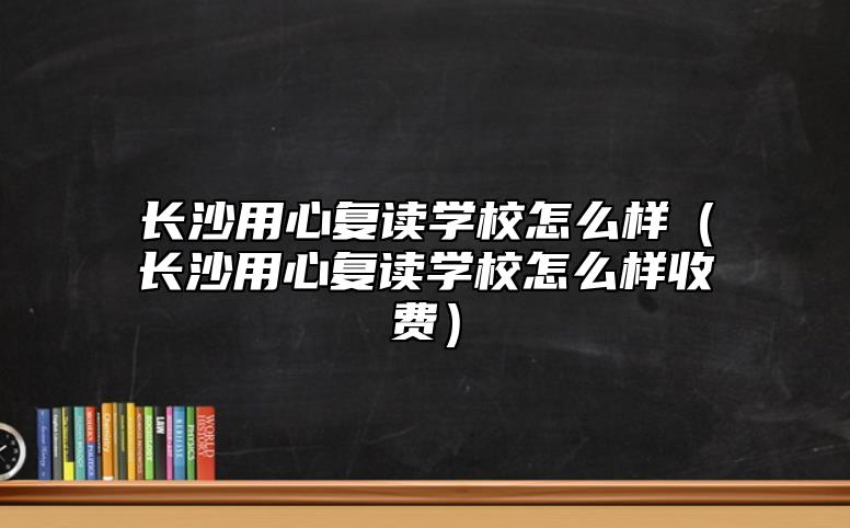 長沙用心復讀學校怎么樣（長沙用心復讀學校怎么樣收費）