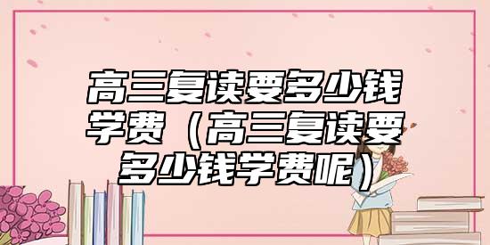 高三復(fù)讀要多少錢學(xué)費(fèi)(高三復(fù)讀要多少錢學(xué)費(fèi)呢)