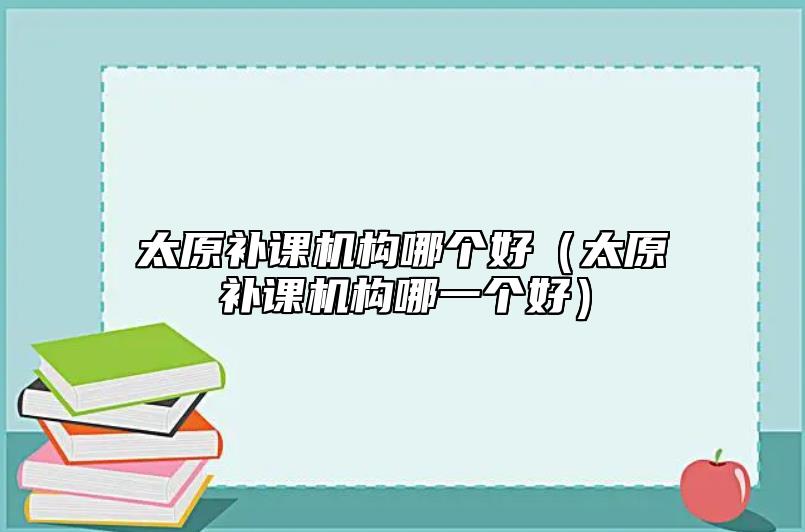 太原補(bǔ)課機(jī)構(gòu)哪個(gè)好（太原補(bǔ)課機(jī)構(gòu)哪一個(gè)好）