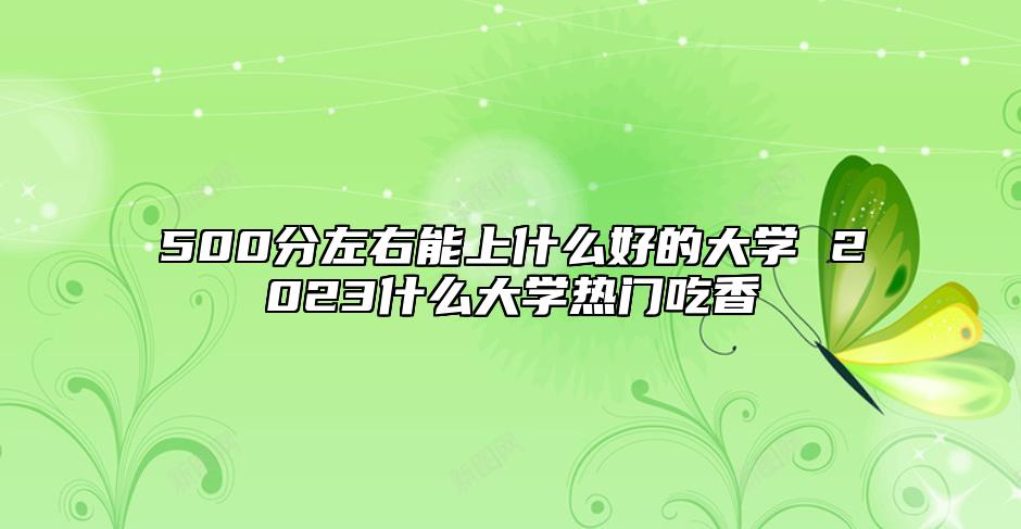 500分左右能上什么好的大學(xué) 2023什么大學(xué)熱門吃香