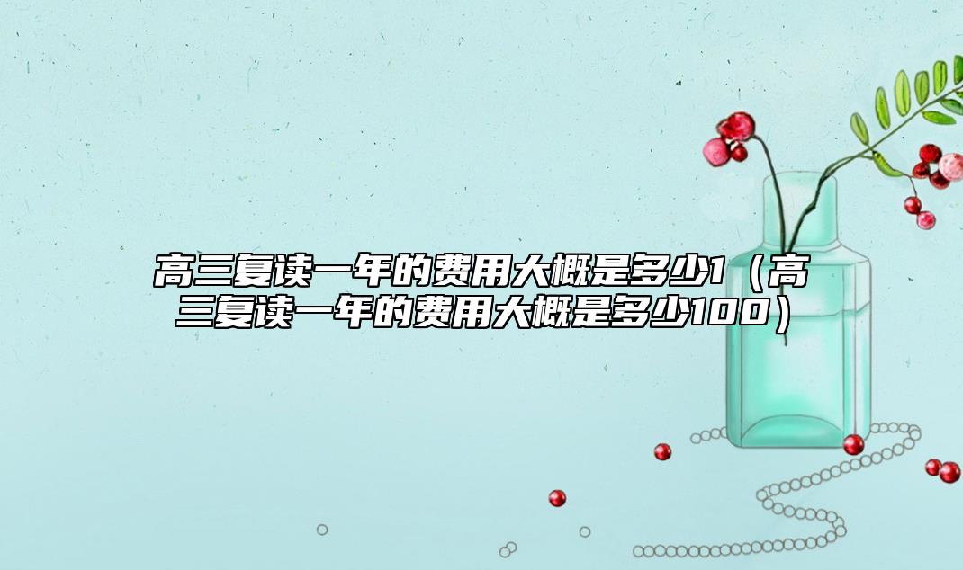 高三復讀一年的費用大概是多少1(高三復讀一年的費用大概是多少100)