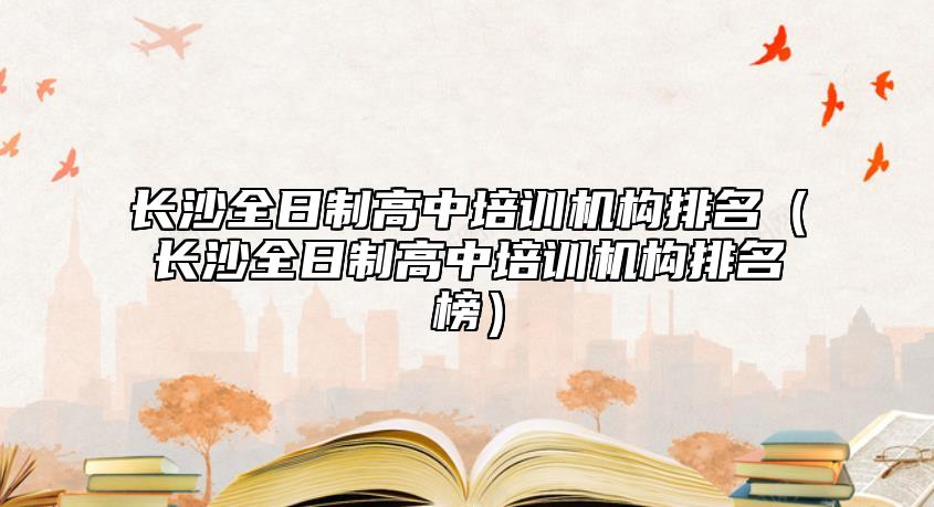長沙全日制高中培訓(xùn)機構(gòu)排名（長沙全日制高中培訓(xùn)機構(gòu)排名榜）