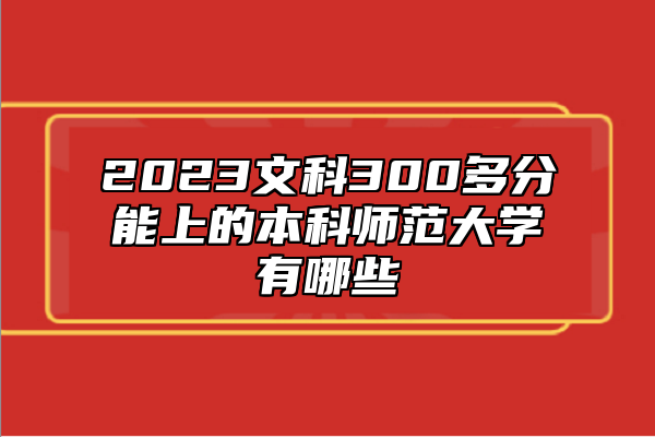 2023文科300多分能上的本科師范大學(xué)有哪些