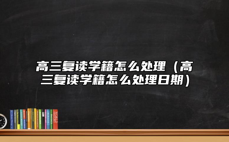 高三復讀學籍怎么處理(高三復讀學籍怎么處理日期)