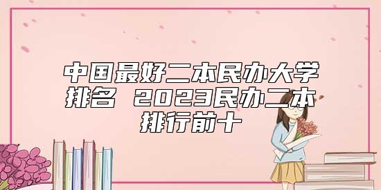 中國最好二本民辦大學(xué)排名 2023民辦二本排行前十