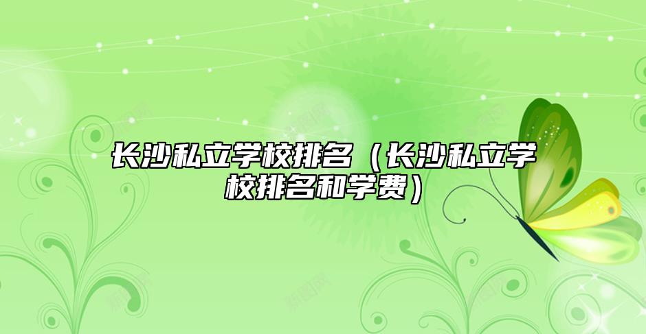 長沙私立學(xué)校排名(長沙私立學(xué)校排名和學(xué)費)