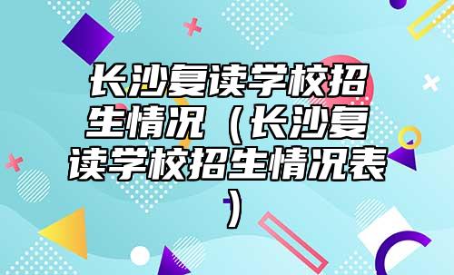 長沙復(fù)讀學(xué)校招生情況（長沙復(fù)讀學(xué)校招生情況表）