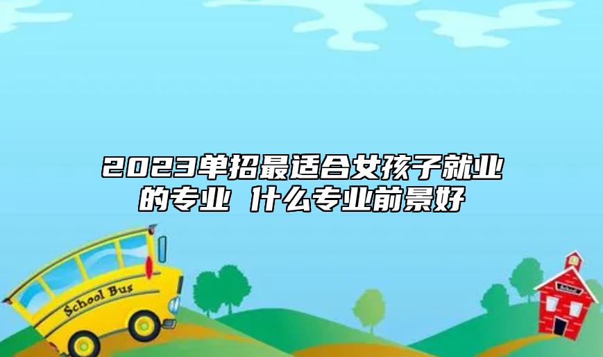 2023單招最適合女孩子就業(yè)的專業(yè) 什么專業(yè)前景好