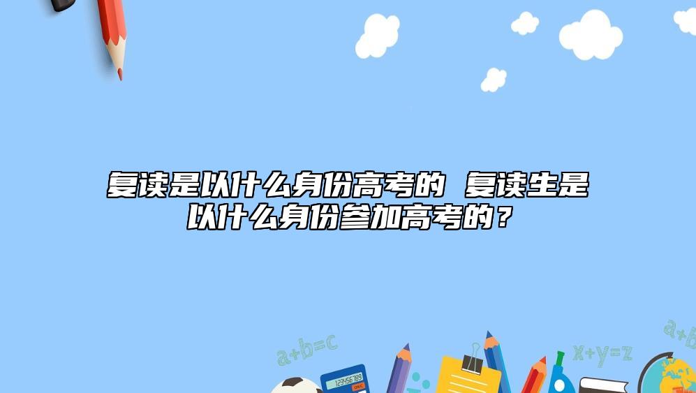 復(fù)讀是以什么身份高考的 復(fù)讀生是以什么身份參加高考的？