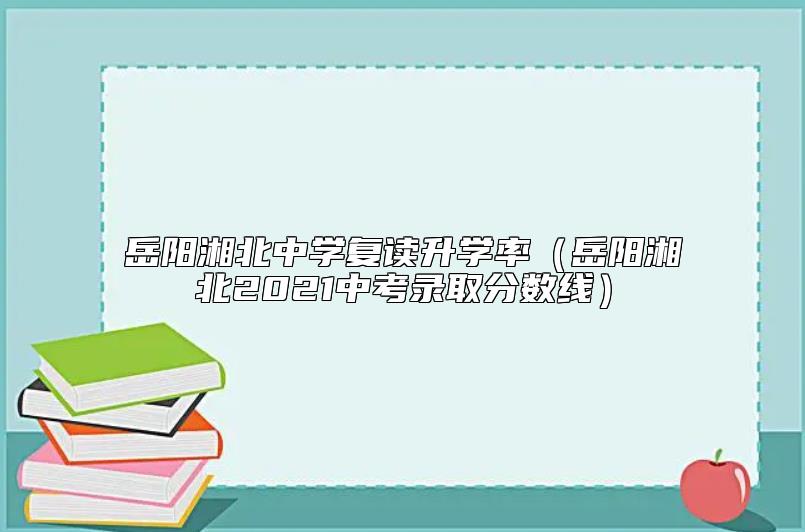 岳陽湘北中學(xué)復(fù)讀升學(xué)率(岳陽湘北2021中考錄取分?jǐn)?shù)線)