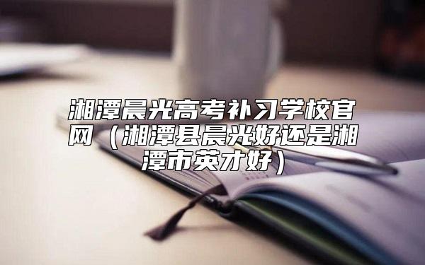 湘潭晨光高考補(bǔ)習(xí)學(xué)校官網(wǎng)(湘潭縣晨光好還是湘潭市英才好)