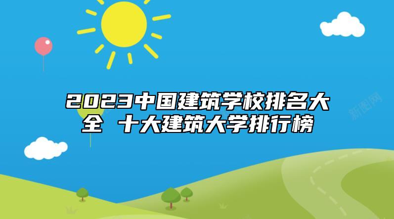 2023中國建筑學校排名大全 十大建筑大學排行榜