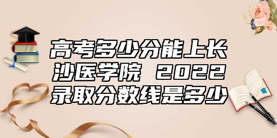高考多少分能上長(zhǎng)沙醫(yī)學(xué)院 2022錄取分?jǐn)?shù)線是多少