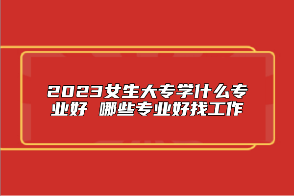2023女生大專(zhuān)學(xué)什么專(zhuān)業(yè)好 哪些專(zhuān)業(yè)好找工作
