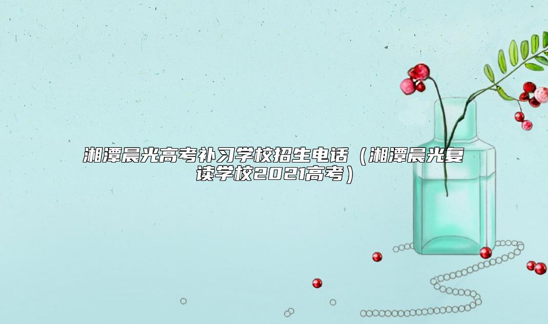 湘潭晨光高考補(bǔ)習(xí)學(xué)校招生電話(湘潭晨光復(fù)讀學(xué)校2021高考)