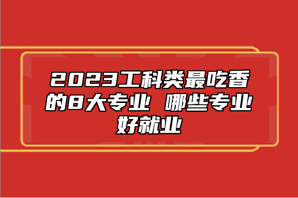 2023工科類最吃香的8大專業(yè) 哪些專業(yè)好就業(yè)