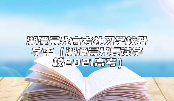 湘潭晨光高考補(bǔ)習(xí)學(xué)校升學(xué)率(湘潭晨光復(fù)讀學(xué)校2021高考)