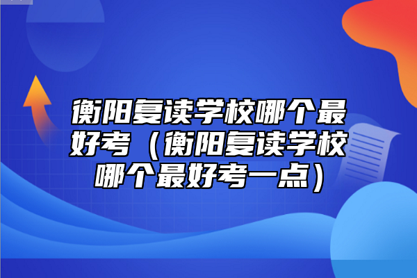 衡陽復(fù)讀學(xué)校哪個(gè)最好考（衡陽復(fù)讀學(xué)校哪個(gè)最好考一點(diǎn)）