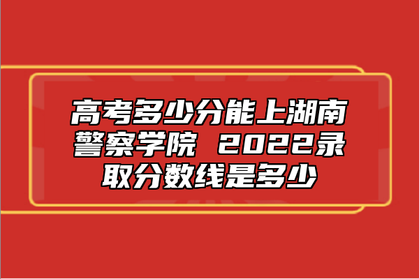 高考多少分能上湖南警察學(xué)院 2022錄取分數(shù)線是多少