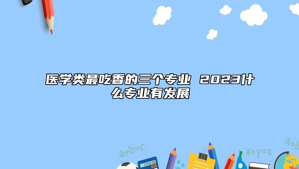 醫(yī)學(xué)類(lèi)最吃香的三個(gè)專(zhuān)業(yè) 2023什么專(zhuān)業(yè)有發(fā)展