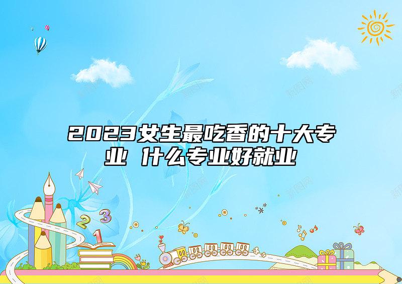 2023女生最吃香的十大專業(yè) 什么專業(yè)好就業(yè)