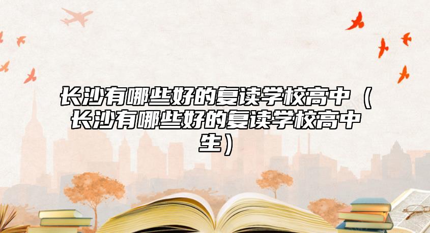 長沙有哪些好的復讀學校高中（長沙有哪些好的復讀學校高中生）