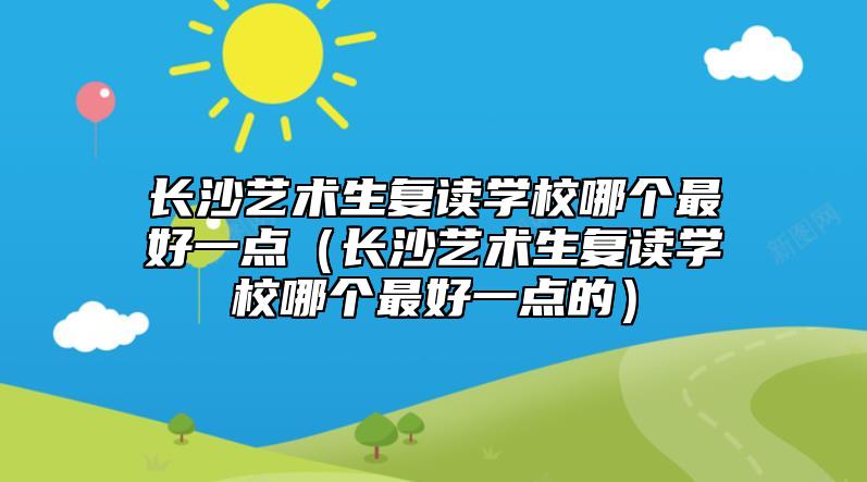 長沙藝術生復讀學校哪個最好一點(長沙藝術生復讀學校哪個最好一點的)