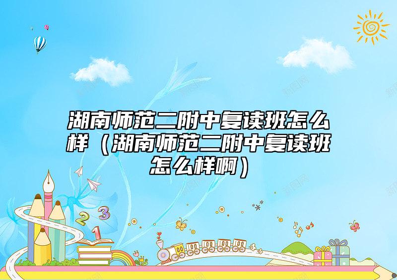 湖南師范二附中復(fù)讀班怎么樣（湖南師范二附中復(fù)讀班怎么樣?。? class=