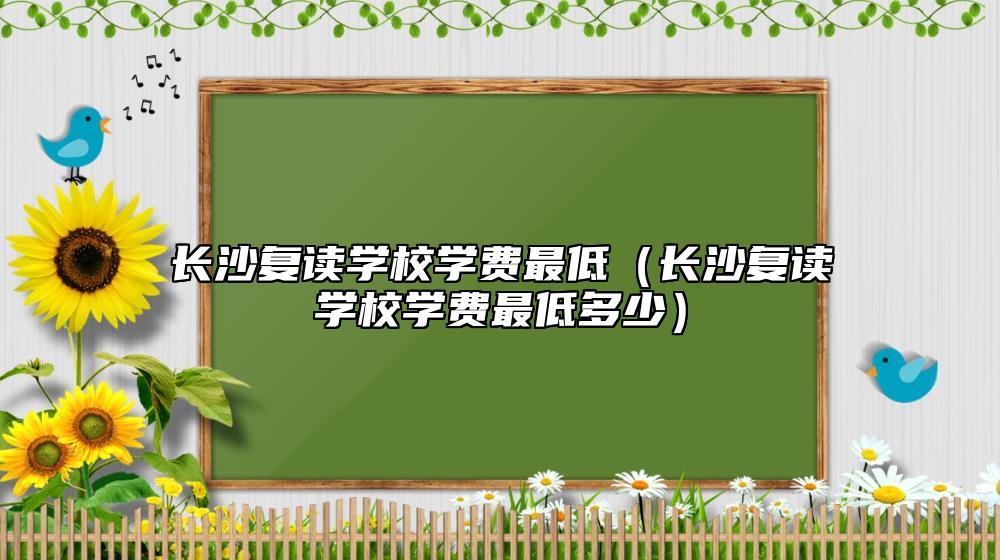 長沙復(fù)讀學(xué)校學(xué)費最低（長沙復(fù)讀學(xué)校學(xué)費最低多少）
