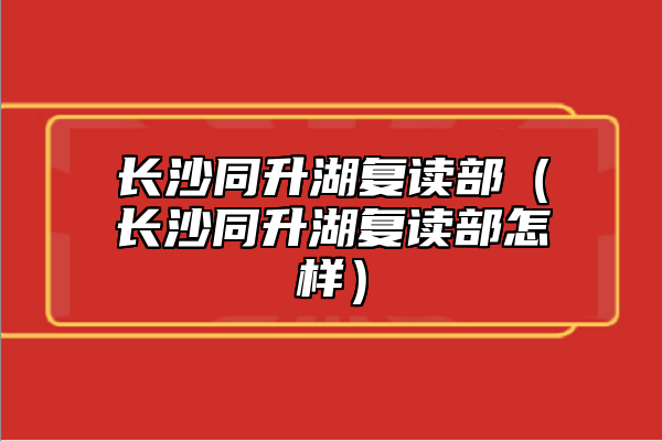 長沙同升湖復(fù)讀部（長沙同升湖復(fù)讀部怎樣）