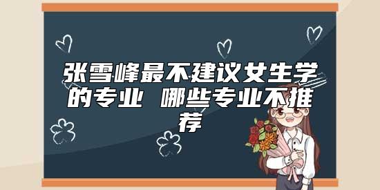 張雪峰最不建議女生學(xué)的專業(yè) 哪些專業(yè)不推薦