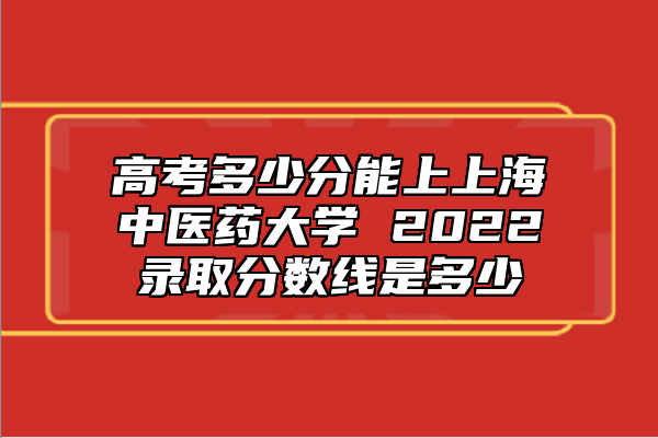 高考多少分能上上海中醫(yī)藥大學 2022錄取分數(shù)線是多少
