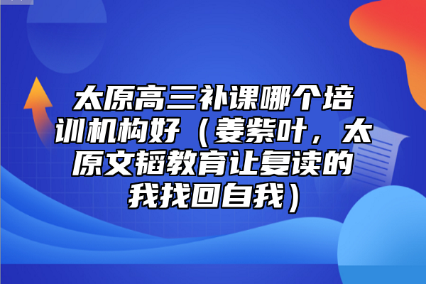 太原高三補課哪個培訓機構(gòu)好（姜紫葉，太原文韜教育讓復(fù)讀的我找回自我）