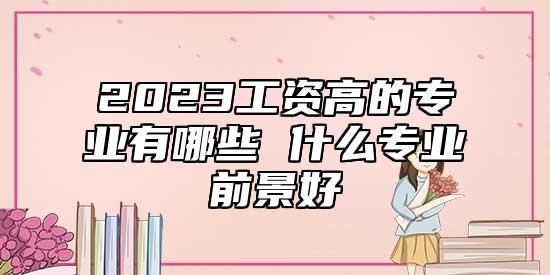 2023工資高的專業(yè)有哪些 什么專業(yè)前景好