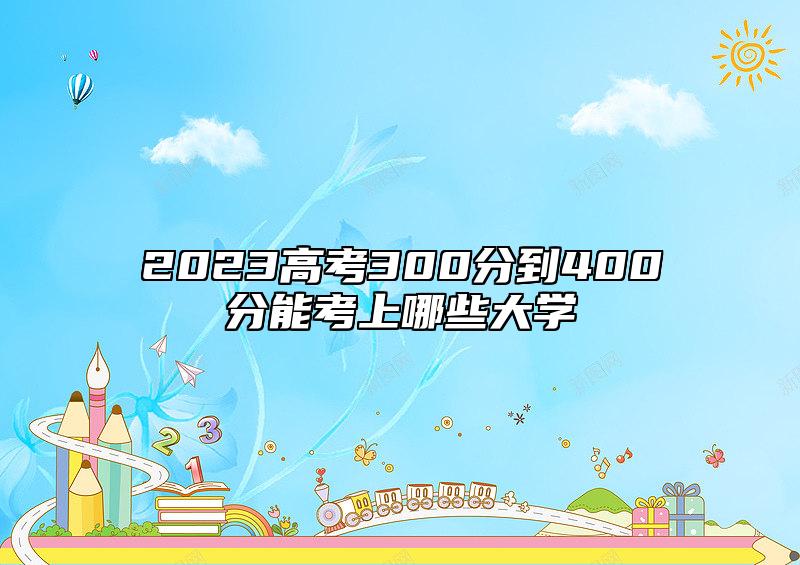 2023高考300分到400分能考上哪些大學(xué)