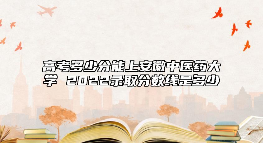 高考多少分能上安徽中醫(yī)藥大學(xué) 2022錄取分?jǐn)?shù)線是多少