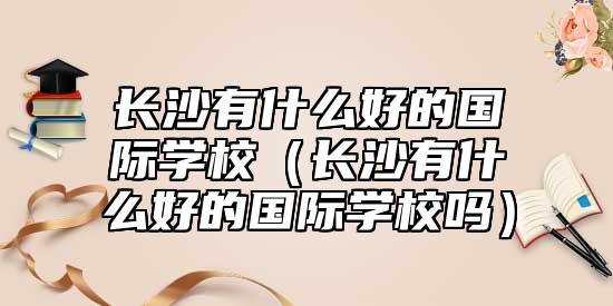長沙有什么好的國際學校（長沙有什么好的國際學校嗎）