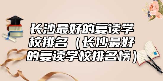 長(zhǎng)沙最好的復(fù)讀學(xué)校排名（長(zhǎng)沙最好的復(fù)讀學(xué)校排名榜）