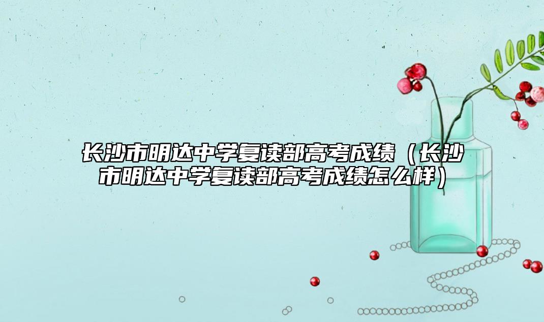 長沙市明達中學復讀部高考成績(長沙市明達中學復讀部高考成績怎么樣)